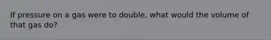 If pressure on a gas were to double, what would the volume of that gas do?