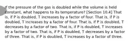 If the pressure of the gas is doubled while the volume is held constant, what happens to its temperature? [Section 10.4] That is, if P is doubled, T increases by a factor of four. That is, if P is doubled, T increases by a factor of four. That is, if P is doubled, T decreases by a factor of two. That is, if P is doubled, T increases by a factor of two. That is, if P is doubled, T decreases by a factor of three. That is, if P is doubled, T increases by a factor of three.