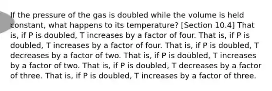 If the pressure of the gas is doubled while the volume is held constant, what happens to its temperature? [Section 10.4] That is, if P is doubled, T increases by a factor of four. That is, if P is doubled, T increases by a factor of four. That is, if P is doubled, T decreases by a factor of two. That is, if P is doubled, T increases by a factor of two. That is, if P is doubled, T decreases by a factor of three. That is, if P is doubled, T increases by a factor of three.