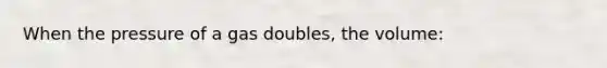 When the pressure of a gas doubles, the volume: