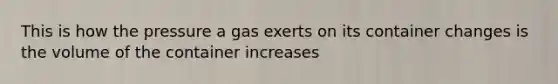 This is how the pressure a gas exerts on its container changes is the volume of the container increases