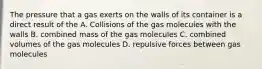 The pressure that a gas exerts on the walls of its container is a direct result of the A. Collisions of the gas molecules with the walls B. combined mass of the gas molecules C. combined volumes of the gas molecules D. repulsive forces between gas molecules