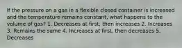 If the pressure on a gas in a flexible closed container is increased and the temperature remains constant, what happens to the volume of gas? 1. Decreases at first, then increases 2. Increases 3. Remains the same 4. Increases at first, then decreases 5. Decreases