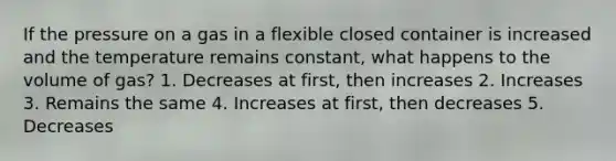 If the pressure on a gas in a flexible closed container is increased and the temperature remains constant, what happens to the volume of gas? 1. Decreases at first, then increases 2. Increases 3. Remains the same 4. Increases at first, then decreases 5. Decreases