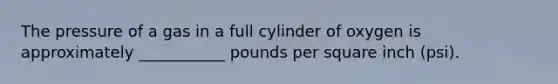 The pressure of a gas in a full cylinder of oxygen is approximately ___________ pounds per square inch (psi).