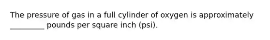 The pressure of gas in a full cylinder of oxygen is approximately _________ pounds per square inch (psi).