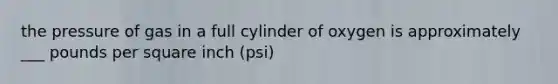 the pressure of gas in a full cylinder of oxygen is approximately ___ pounds per square inch (psi)