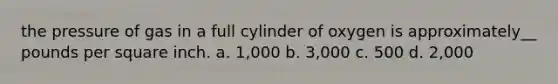 the pressure of gas in a full cylinder of oxygen is approximately__ pounds per square inch. a. 1,000 b. 3,000 c. 500 d. 2,000