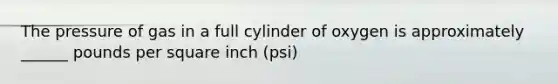 The pressure of gas in a full cylinder of oxygen is approximately ______ pounds per square inch (psi)