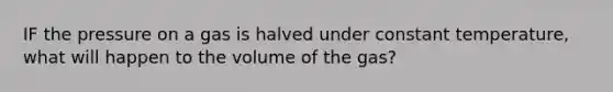 IF the pressure on a gas is halved under constant temperature, what will happen to the volume of the gas?