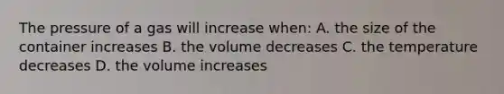 The pressure of a gas will increase when: A. the size of the container increases B. the volume decreases C. the temperature decreases D. the volume increases