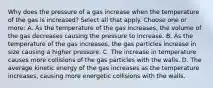 Why does the pressure of a gas increase when the temperature of the gas is increased? Select all that apply. Choose one or more: A. As the temperature of the gas increases, the volume of the gas decreases causing the pressure to increase. B. As the temperature of the gas increases, the gas particles increase in size causing a higher pressure. C. The increase in temperature causes more collisions of the gas particles with the walls. D. The average kinetic energy of the gas increases as the temperature increases, causing more energetic collisions with the walls.