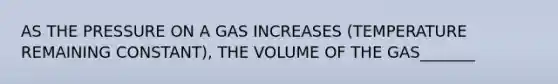 AS THE PRESSURE ON A GAS INCREASES (TEMPERATURE REMAINING CONSTANT), THE VOLUME OF THE GAS_______