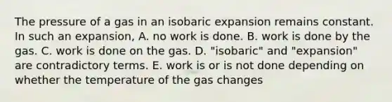 The pressure of a gas in an isobaric expansion remains constant. In such an expansion, A. no work is done. B. work is done by the gas. C. work is done on the gas. D. "isobaric" and "expansion" are contradictory terms. E. work is or is not done depending on whether the temperature of the gas changes