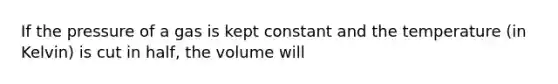 If the pressure of a gas is kept constant and the temperature (in Kelvin) is cut in half, the volume will