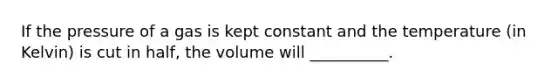 If the pressure of a gas is kept constant and the temperature (in Kelvin) is cut in half, the volume will __________.