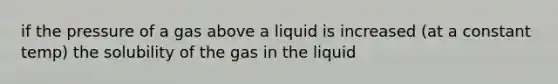 if the pressure of a gas above a liquid is increased (at a constant temp) the solubility of the gas in the liquid