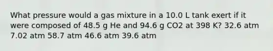 What pressure would a gas mixture in a 10.0 L tank exert if it were composed of 48.5 g He and 94.6 g CO2 at 398 K? 32.6 atm 7.02 atm 58.7 atm 46.6 atm 39.6 atm