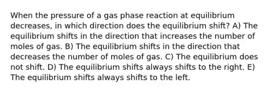 When the pressure of a gas phase reaction at equilibrium decreases, in which direction does the equilibrium shift? A) The equilibrium shifts in the direction that increases the number of moles of gas. B) The equilibrium shifts in the direction that decreases the number of moles of gas. C) The equilibrium does not shift. D) The equilibrium shifts always shifts to the right. E) The equilibrium shifts always shifts to the left.