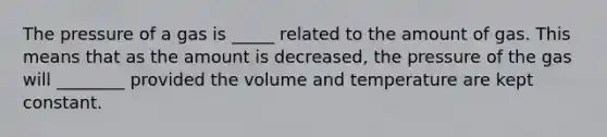 The pressure of a gas is _____ related to the amount of gas. This means that as the amount is decreased, the pressure of the gas will ________ provided the volume and temperature are kept constant.