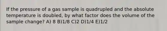 If the pressure of a gas sample is quadrupled and the absolute temperature is doubled, by what factor does the volume of the sample change? A) 8 B)1/8 C)2 D)1/4 E)1/2