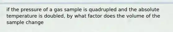 if the pressure of a gas sample is quadrupled and the absolute temperature is doubled, by what factor does the volume of the sample change