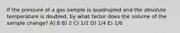 If the pressure of a gas sample is quadrupled and the absolute temperature is doubled, by what factor does the volume of the sample change? A) 8 B) 2 C) 1/2 D) 1/4 E) 1/8