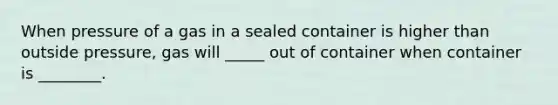 When pressure of a gas in a sealed container is higher than outside pressure, gas will _____ out of container when container is ________.