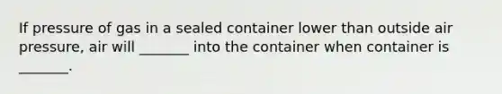 If pressure of gas in a sealed container lower than outside air pressure, air will _______ into the container when container is _______.