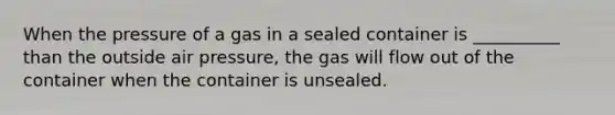 When the pressure of a gas in a sealed container is __________ than the outside air pressure, the gas will flow out of the container when the container is unsealed.