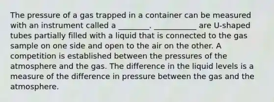 The pressure of a gas trapped in a container can be measured with an instrument called a ________. ___________ are U-shaped tubes partially filled with a liquid that is connected to the gas sample on one side and open to the air on the other. A competition is established between the pressures of the atmosphere and the gas. The difference in the liquid levels is a measure of the difference in pressure between the gas and the atmosphere.