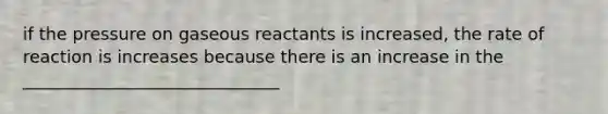 if the pressure on gaseous reactants is increased, the rate of reaction is increases because there is an increase in the ______________________________