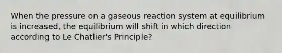 When the pressure on a gaseous reaction system at equilibrium is increased, the equilibrium will shift in which direction according to Le Chatlier's Principle?