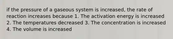 if the pressure of a gaseous system is increased, the rate of reaction increases because 1. The activation energy is increased 2. The temperatures decreased 3. The concentration is increased 4. The volume is increased