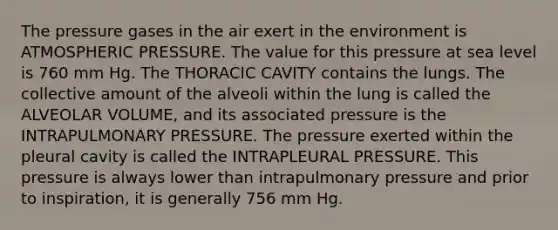 The pressure gases in the air exert in the environment is ATMOSPHERIC PRESSURE. The value for this pressure at sea level is 760 mm Hg. The THORACIC CAVITY contains the lungs. The collective amount of the alveoli within the lung is called the ALVEOLAR VOLUME, and its associated pressure is the INTRAPULMONARY PRESSURE. The pressure exerted within the pleural cavity is called the INTRAPLEURAL PRESSURE. This pressure is always lower than intrapulmonary pressure and prior to inspiration, it is generally 756 mm Hg.