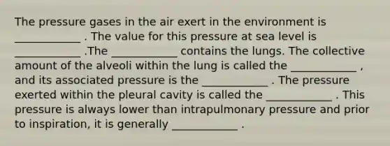 The pressure gases in the air exert in the environment is ____________ . The value for this pressure at sea level is ____________ .The ____________ contains the lungs. The collective amount of the alveoli within the lung is called the ____________ , and its associated pressure is the ____________ . The pressure exerted within the pleural cavity is called the ____________ . This pressure is always lower than intrapulmonary pressure and prior to inspiration, it is generally ____________ .