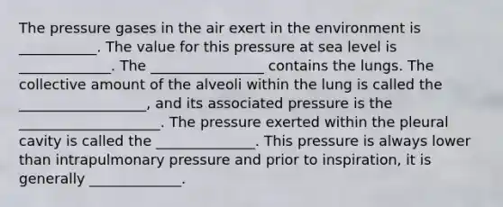 The pressure gases in the air exert in the environment is ___________. The value for this pressure at sea level is _____________. The ________________ contains the lungs. The collective amount of the alveoli within the lung is called the __________________, and its associated pressure is the ____________________. The pressure exerted within the pleural cavity is called the ______________. This pressure is always lower than intrapulmonary pressure and prior to inspiration, it is generally _____________.