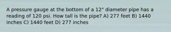 A pressure gauge at the bottom of a 12" diameter pipe has a reading of 120 psi. How tall is the pipe? A) 277 feet B) 1440 inches C) 1440 feet D) 277 inches