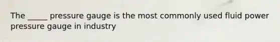 The _____ pressure gauge is the most commonly used fluid power pressure gauge in industry