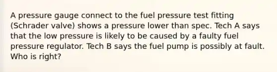 A pressure gauge connect to the fuel pressure test fitting (Schrader valve) shows a pressure lower than spec. Tech A says that the low pressure is likely to be caused by a faulty fuel pressure regulator. Tech B says the fuel pump is possibly at fault. Who is right?