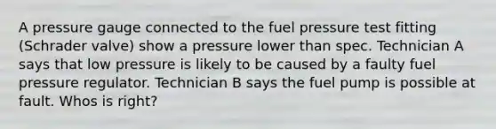 A pressure gauge connected to the fuel pressure test fitting (Schrader valve) show a pressure lower than spec. Technician A says that low pressure is likely to be caused by a faulty fuel pressure regulator. Technician B says the fuel pump is possible at fault. Whos is right?