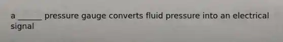 a ______ pressure gauge converts fluid pressure into an electrical signal
