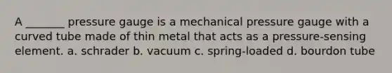 A _______ pressure gauge is a mechanical pressure gauge with a curved tube made of thin metal that acts as a pressure-sensing element. a. schrader b. vacuum c. spring-loaded d. bourdon tube