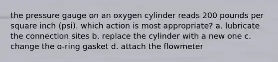 the pressure gauge on an oxygen cylinder reads 200 pounds per square inch (psi). which action is most appropriate? a. lubricate the connection sites b. replace the cylinder with a new one c. change the o-ring gasket d. attach the flowmeter