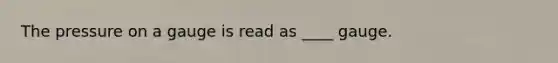 The pressure on a gauge is read as ____ gauge.