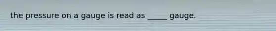 the pressure on a gauge is read as _____ gauge.