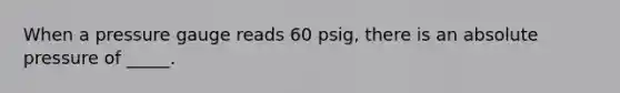 When a pressure gauge reads 60 psig, there is an absolute pressure of _____.