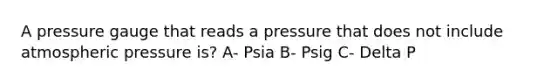 A pressure gauge that reads a pressure that does not include atmospheric pressure is? A- Psia B- Psig C- Delta P