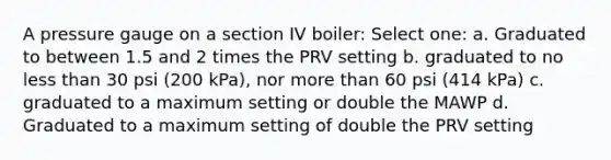 A pressure gauge on a section IV boiler: Select one: a. Graduated to between 1.5 and 2 times the PRV setting b. graduated to no less than 30 psi (200 kPa), nor more than 60 psi (414 kPa) c. graduated to a maximum setting or double the MAWP d. Graduated to a maximum setting of double the PRV setting