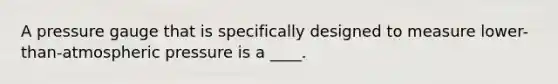 A pressure gauge that is specifically designed to measure lower-than-atmospheric pressure is a ____.